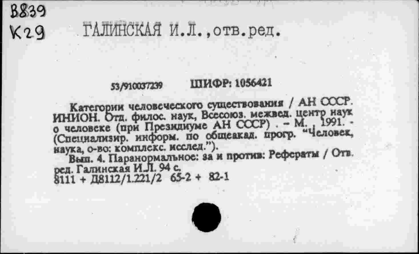 ﻿№9
ГЛЖНСКАЯ ИЛ. »отв.ред.
53/9100372Э9 ШИФР: 1056421
Категории человеческого существования / АН СССР. ИНИОН. Отд. фнлос наук, Всесююгмежвсд. центе наук о человеке (при Президиуме АН СССР) . - М. , iwr • (Специализир. информ, по общеакад, прогр. Человек, наука, о-во; комплекс, исслед.”)-	. р.
Выл. 4. Паранормальное: за и против: Рефераты / Отв ред. Галинам ИЛ. 94 с fill + Д8112/1.221/2 65-2 + 82-1